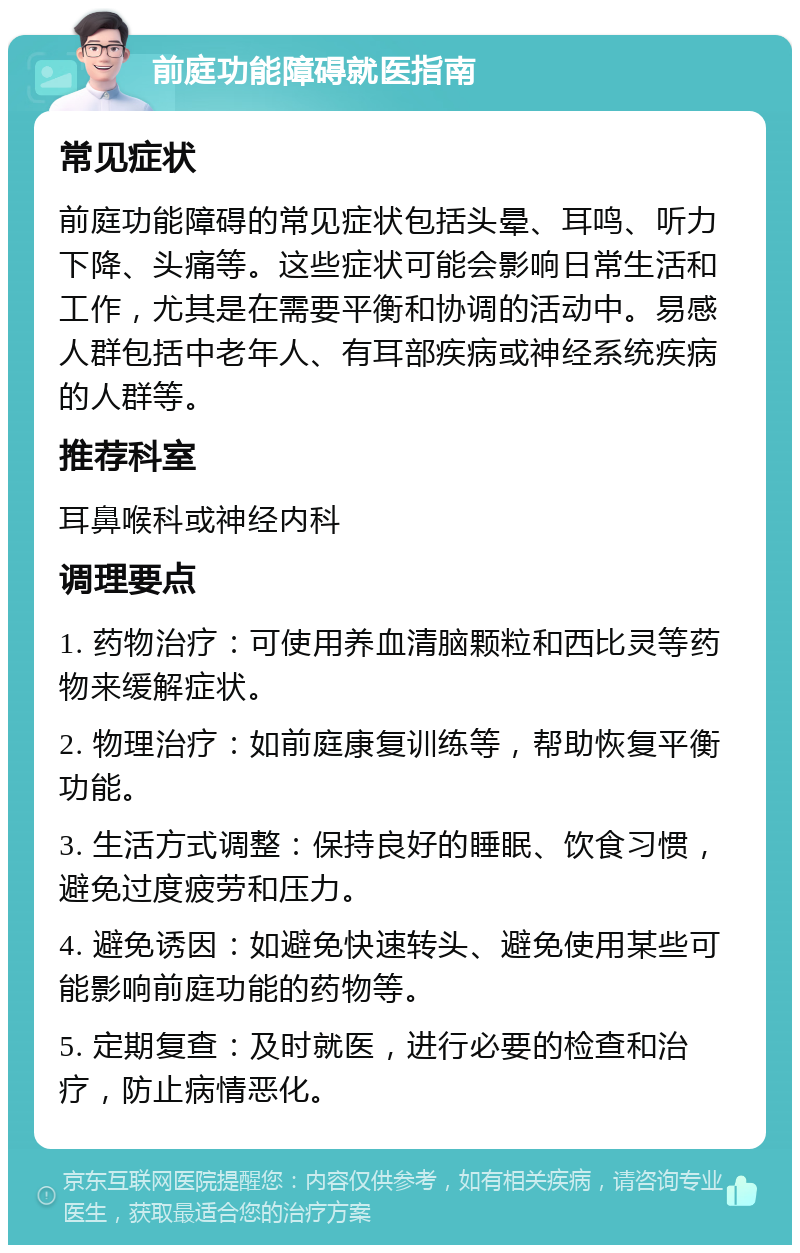 前庭功能障碍就医指南 常见症状 前庭功能障碍的常见症状包括头晕、耳鸣、听力下降、头痛等。这些症状可能会影响日常生活和工作，尤其是在需要平衡和协调的活动中。易感人群包括中老年人、有耳部疾病或神经系统疾病的人群等。 推荐科室 耳鼻喉科或神经内科 调理要点 1. 药物治疗：可使用养血清脑颗粒和西比灵等药物来缓解症状。 2. 物理治疗：如前庭康复训练等，帮助恢复平衡功能。 3. 生活方式调整：保持良好的睡眠、饮食习惯，避免过度疲劳和压力。 4. 避免诱因：如避免快速转头、避免使用某些可能影响前庭功能的药物等。 5. 定期复查：及时就医，进行必要的检查和治疗，防止病情恶化。