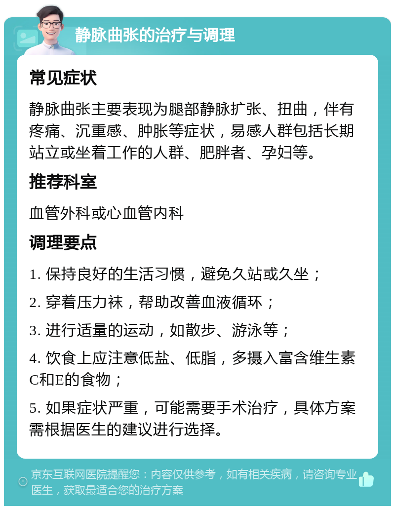 静脉曲张的治疗与调理 常见症状 静脉曲张主要表现为腿部静脉扩张、扭曲，伴有疼痛、沉重感、肿胀等症状，易感人群包括长期站立或坐着工作的人群、肥胖者、孕妇等。 推荐科室 血管外科或心血管内科 调理要点 1. 保持良好的生活习惯，避免久站或久坐； 2. 穿着压力袜，帮助改善血液循环； 3. 进行适量的运动，如散步、游泳等； 4. 饮食上应注意低盐、低脂，多摄入富含维生素C和E的食物； 5. 如果症状严重，可能需要手术治疗，具体方案需根据医生的建议进行选择。