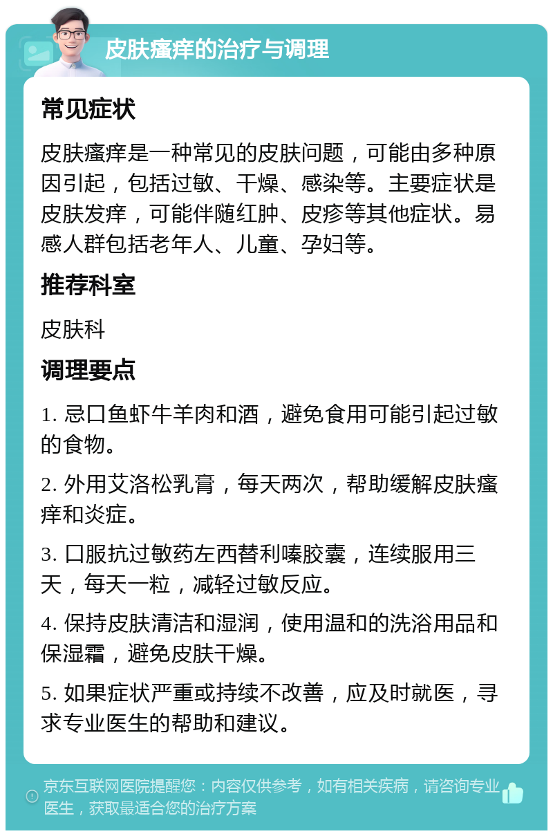 皮肤瘙痒的治疗与调理 常见症状 皮肤瘙痒是一种常见的皮肤问题，可能由多种原因引起，包括过敏、干燥、感染等。主要症状是皮肤发痒，可能伴随红肿、皮疹等其他症状。易感人群包括老年人、儿童、孕妇等。 推荐科室 皮肤科 调理要点 1. 忌口鱼虾牛羊肉和酒，避免食用可能引起过敏的食物。 2. 外用艾洛松乳膏，每天两次，帮助缓解皮肤瘙痒和炎症。 3. 口服抗过敏药左西替利嗪胶囊，连续服用三天，每天一粒，减轻过敏反应。 4. 保持皮肤清洁和湿润，使用温和的洗浴用品和保湿霜，避免皮肤干燥。 5. 如果症状严重或持续不改善，应及时就医，寻求专业医生的帮助和建议。