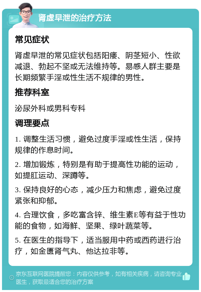 肾虚早泄的治疗方法 常见症状 肾虚早泄的常见症状包括阳痿、阴茎短小、性欲减退、勃起不坚或无法维持等。易感人群主要是长期频繁手淫或性生活不规律的男性。 推荐科室 泌尿外科或男科专科 调理要点 1. 调整生活习惯，避免过度手淫或性生活，保持规律的作息时间。 2. 增加锻炼，特别是有助于提高性功能的运动，如提肛运动、深蹲等。 3. 保持良好的心态，减少压力和焦虑，避免过度紧张和抑郁。 4. 合理饮食，多吃富含锌、维生素E等有益于性功能的食物，如海鲜、坚果、绿叶蔬菜等。 5. 在医生的指导下，适当服用中药或西药进行治疗，如金匮肾气丸、他达拉非等。