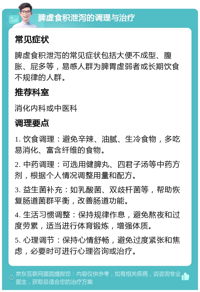 脾虚食积泄泻的调理与治疗 常见症状 脾虚食积泄泻的常见症状包括大便不成型、腹胀、屁多等，易感人群为脾胃虚弱者或长期饮食不规律的人群。 推荐科室 消化内科或中医科 调理要点 1. 饮食调理：避免辛辣、油腻、生冷食物，多吃易消化、富含纤维的食物。 2. 中药调理：可选用健脾丸、四君子汤等中药方剂，根据个人情况调整用量和配方。 3. 益生菌补充：如乳酸菌、双歧杆菌等，帮助恢复肠道菌群平衡，改善肠道功能。 4. 生活习惯调整：保持规律作息，避免熬夜和过度劳累，适当进行体育锻炼，增强体质。 5. 心理调节：保持心情舒畅，避免过度紧张和焦虑，必要时可进行心理咨询或治疗。