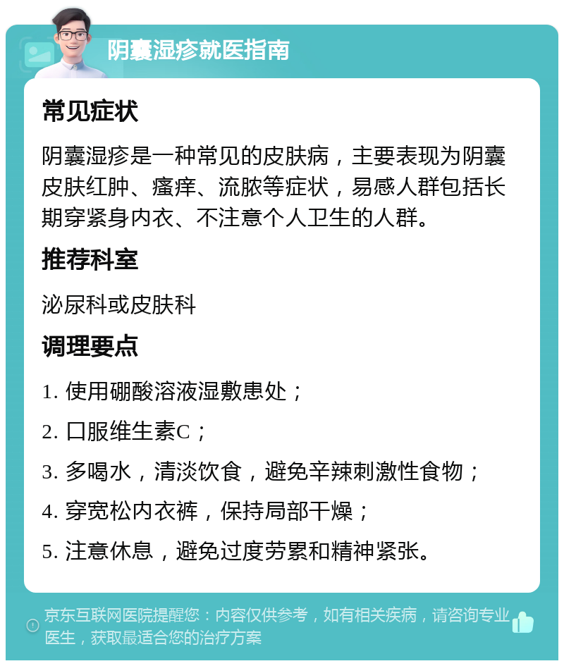 阴囊湿疹就医指南 常见症状 阴囊湿疹是一种常见的皮肤病，主要表现为阴囊皮肤红肿、瘙痒、流脓等症状，易感人群包括长期穿紧身内衣、不注意个人卫生的人群。 推荐科室 泌尿科或皮肤科 调理要点 1. 使用硼酸溶液湿敷患处； 2. 口服维生素C； 3. 多喝水，清淡饮食，避免辛辣刺激性食物； 4. 穿宽松内衣裤，保持局部干燥； 5. 注意休息，避免过度劳累和精神紧张。