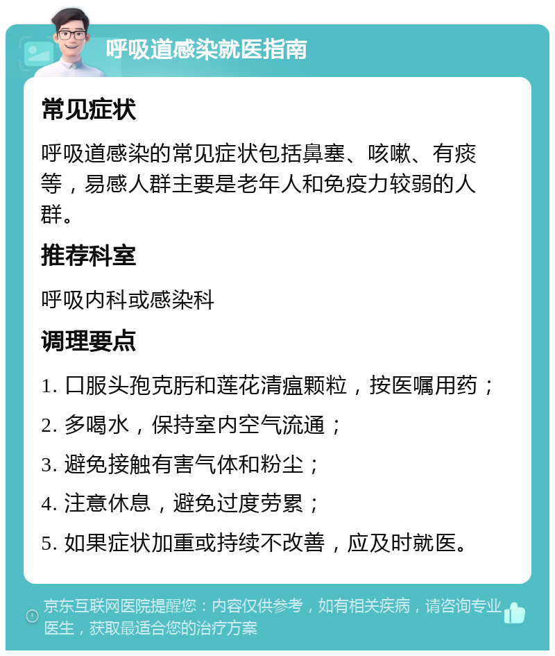 呼吸道感染就医指南 常见症状 呼吸道感染的常见症状包括鼻塞、咳嗽、有痰等，易感人群主要是老年人和免疫力较弱的人群。 推荐科室 呼吸内科或感染科 调理要点 1. 口服头孢克肟和莲花清瘟颗粒，按医嘱用药； 2. 多喝水，保持室内空气流通； 3. 避免接触有害气体和粉尘； 4. 注意休息，避免过度劳累； 5. 如果症状加重或持续不改善，应及时就医。