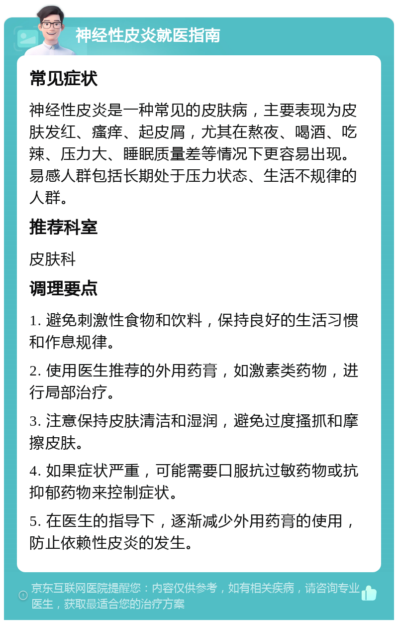 神经性皮炎就医指南 常见症状 神经性皮炎是一种常见的皮肤病，主要表现为皮肤发红、瘙痒、起皮屑，尤其在熬夜、喝酒、吃辣、压力大、睡眠质量差等情况下更容易出现。易感人群包括长期处于压力状态、生活不规律的人群。 推荐科室 皮肤科 调理要点 1. 避免刺激性食物和饮料，保持良好的生活习惯和作息规律。 2. 使用医生推荐的外用药膏，如激素类药物，进行局部治疗。 3. 注意保持皮肤清洁和湿润，避免过度搔抓和摩擦皮肤。 4. 如果症状严重，可能需要口服抗过敏药物或抗抑郁药物来控制症状。 5. 在医生的指导下，逐渐减少外用药膏的使用，防止依赖性皮炎的发生。