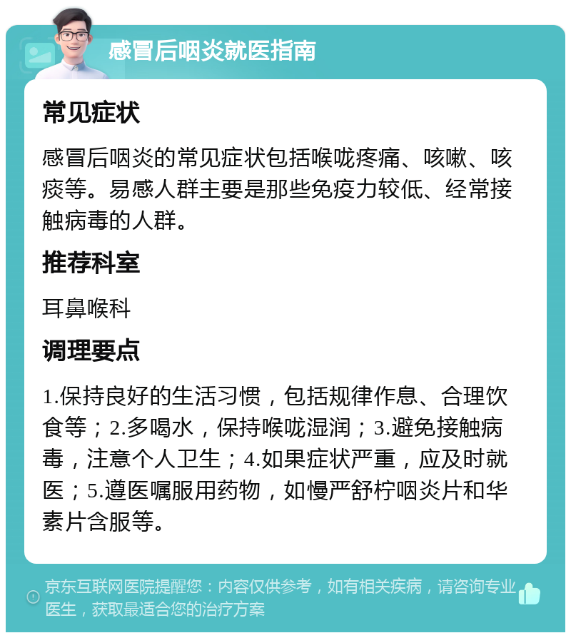 感冒后咽炎就医指南 常见症状 感冒后咽炎的常见症状包括喉咙疼痛、咳嗽、咳痰等。易感人群主要是那些免疫力较低、经常接触病毒的人群。 推荐科室 耳鼻喉科 调理要点 1.保持良好的生活习惯，包括规律作息、合理饮食等；2.多喝水，保持喉咙湿润；3.避免接触病毒，注意个人卫生；4.如果症状严重，应及时就医；5.遵医嘱服用药物，如慢严舒柠咽炎片和华素片含服等。