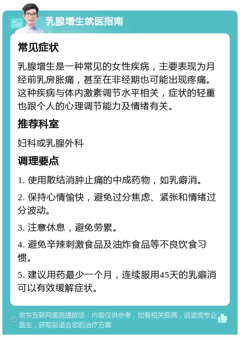 乳腺增生就医指南 常见症状 乳腺增生是一种常见的女性疾病，主要表现为月经前乳房胀痛，甚至在非经期也可能出现疼痛。这种疾病与体内激素调节水平相关，症状的轻重也跟个人的心理调节能力及情绪有关。 推荐科室 妇科或乳腺外科 调理要点 1. 使用散结消肿止痛的中成药物，如乳癖消。 2. 保持心情愉快，避免过分焦虑、紧张和情绪过分波动。 3. 注意休息，避免劳累。 4. 避免辛辣刺激食品及油炸食品等不良饮食习惯。 5. 建议用药最少一个月，连续服用45天的乳癖消可以有效缓解症状。