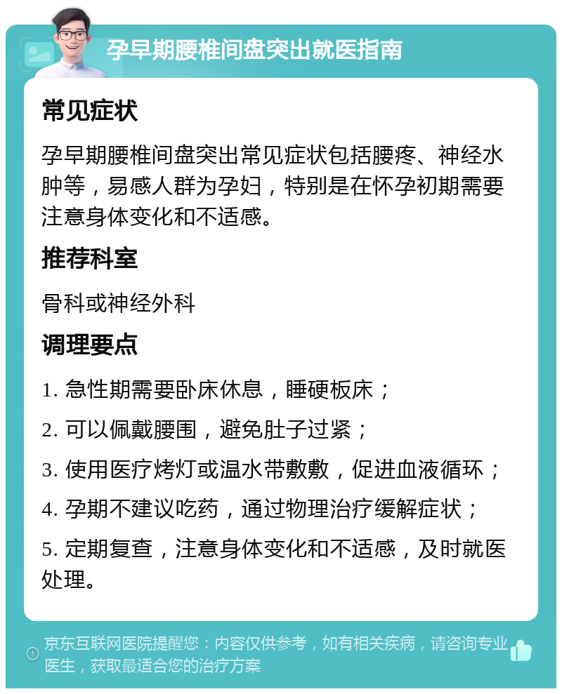 孕早期腰椎间盘突出就医指南 常见症状 孕早期腰椎间盘突出常见症状包括腰疼、神经水肿等，易感人群为孕妇，特别是在怀孕初期需要注意身体变化和不适感。 推荐科室 骨科或神经外科 调理要点 1. 急性期需要卧床休息，睡硬板床； 2. 可以佩戴腰围，避免肚子过紧； 3. 使用医疗烤灯或温水带敷敷，促进血液循环； 4. 孕期不建议吃药，通过物理治疗缓解症状； 5. 定期复查，注意身体变化和不适感，及时就医处理。