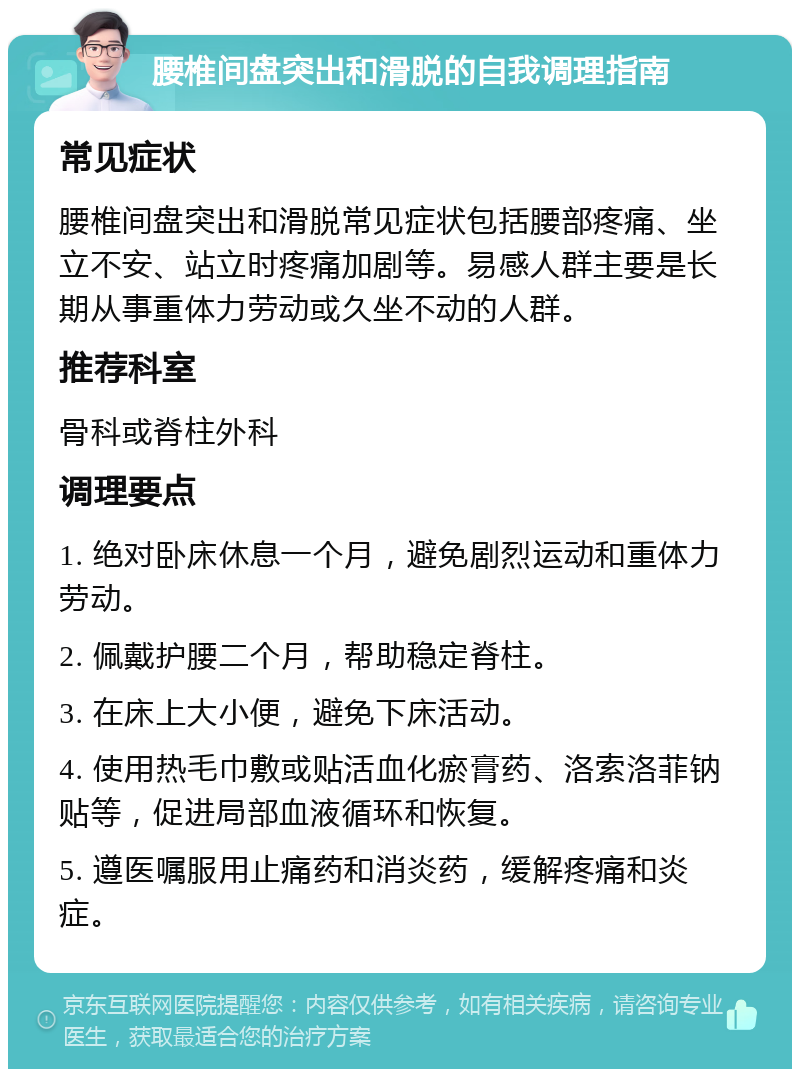 腰椎间盘突出和滑脱的自我调理指南 常见症状 腰椎间盘突出和滑脱常见症状包括腰部疼痛、坐立不安、站立时疼痛加剧等。易感人群主要是长期从事重体力劳动或久坐不动的人群。 推荐科室 骨科或脊柱外科 调理要点 1. 绝对卧床休息一个月，避免剧烈运动和重体力劳动。 2. 佩戴护腰二个月，帮助稳定脊柱。 3. 在床上大小便，避免下床活动。 4. 使用热毛巾敷或贴活血化瘀膏药、洛索洛菲钠贴等，促进局部血液循环和恢复。 5. 遵医嘱服用止痛药和消炎药，缓解疼痛和炎症。