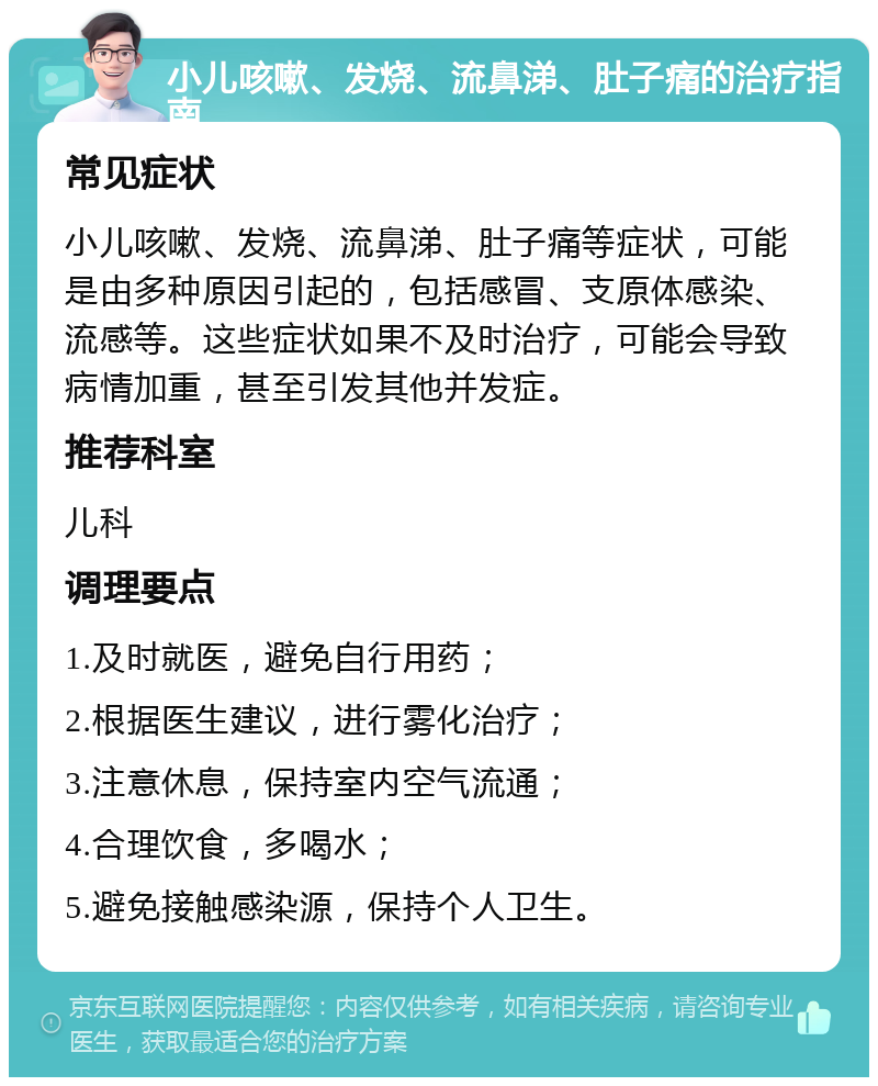 小儿咳嗽、发烧、流鼻涕、肚子痛的治疗指南 常见症状 小儿咳嗽、发烧、流鼻涕、肚子痛等症状，可能是由多种原因引起的，包括感冒、支原体感染、流感等。这些症状如果不及时治疗，可能会导致病情加重，甚至引发其他并发症。 推荐科室 儿科 调理要点 1.及时就医，避免自行用药； 2.根据医生建议，进行雾化治疗； 3.注意休息，保持室内空气流通； 4.合理饮食，多喝水； 5.避免接触感染源，保持个人卫生。