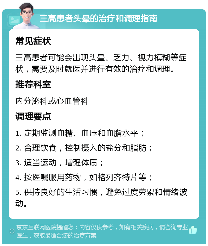 三高患者头晕的治疗和调理指南 常见症状 三高患者可能会出现头晕、乏力、视力模糊等症状，需要及时就医并进行有效的治疗和调理。 推荐科室 内分泌科或心血管科 调理要点 1. 定期监测血糖、血压和血脂水平； 2. 合理饮食，控制摄入的盐分和脂肪； 3. 适当运动，增强体质； 4. 按医嘱服用药物，如格列齐特片等； 5. 保持良好的生活习惯，避免过度劳累和情绪波动。