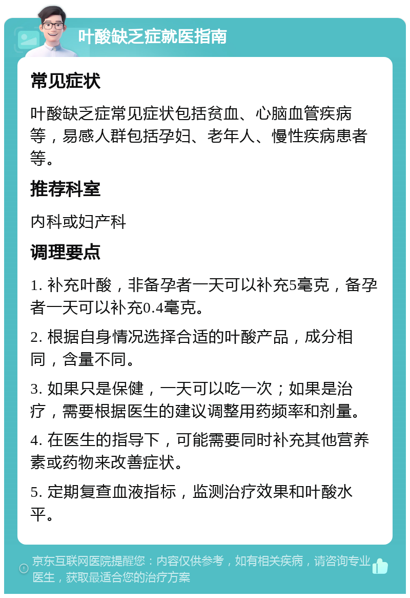 叶酸缺乏症就医指南 常见症状 叶酸缺乏症常见症状包括贫血、心脑血管疾病等，易感人群包括孕妇、老年人、慢性疾病患者等。 推荐科室 内科或妇产科 调理要点 1. 补充叶酸，非备孕者一天可以补充5毫克，备孕者一天可以补充0.4毫克。 2. 根据自身情况选择合适的叶酸产品，成分相同，含量不同。 3. 如果只是保健，一天可以吃一次；如果是治疗，需要根据医生的建议调整用药频率和剂量。 4. 在医生的指导下，可能需要同时补充其他营养素或药物来改善症状。 5. 定期复查血液指标，监测治疗效果和叶酸水平。