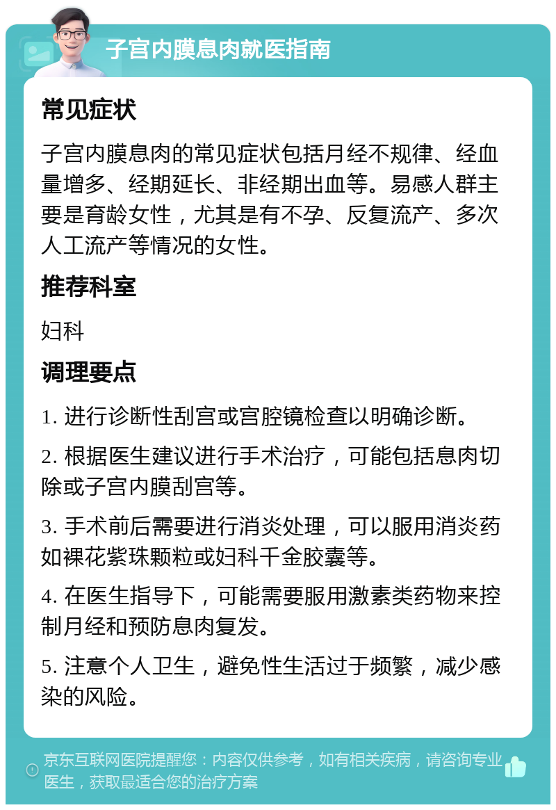 子宫内膜息肉就医指南 常见症状 子宫内膜息肉的常见症状包括月经不规律、经血量增多、经期延长、非经期出血等。易感人群主要是育龄女性，尤其是有不孕、反复流产、多次人工流产等情况的女性。 推荐科室 妇科 调理要点 1. 进行诊断性刮宫或宫腔镜检查以明确诊断。 2. 根据医生建议进行手术治疗，可能包括息肉切除或子宫内膜刮宫等。 3. 手术前后需要进行消炎处理，可以服用消炎药如裸花紫珠颗粒或妇科千金胶囊等。 4. 在医生指导下，可能需要服用激素类药物来控制月经和预防息肉复发。 5. 注意个人卫生，避免性生活过于频繁，减少感染的风险。