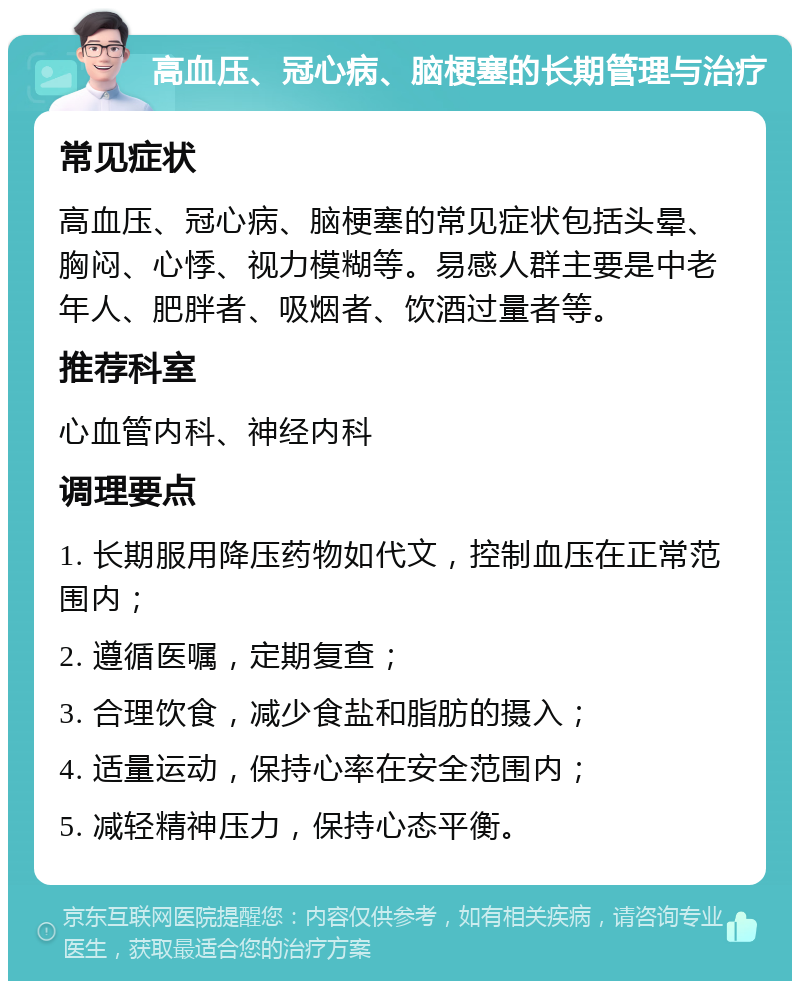 高血压、冠心病、脑梗塞的长期管理与治疗 常见症状 高血压、冠心病、脑梗塞的常见症状包括头晕、胸闷、心悸、视力模糊等。易感人群主要是中老年人、肥胖者、吸烟者、饮酒过量者等。 推荐科室 心血管内科、神经内科 调理要点 1. 长期服用降压药物如代文，控制血压在正常范围内； 2. 遵循医嘱，定期复查； 3. 合理饮食，减少食盐和脂肪的摄入； 4. 适量运动，保持心率在安全范围内； 5. 减轻精神压力，保持心态平衡。