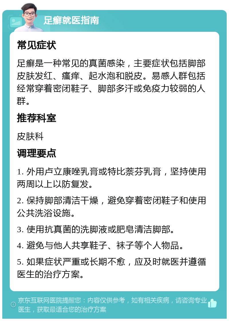 足癣就医指南 常见症状 足癣是一种常见的真菌感染，主要症状包括脚部皮肤发红、瘙痒、起水泡和脱皮。易感人群包括经常穿着密闭鞋子、脚部多汗或免疫力较弱的人群。 推荐科室 皮肤科 调理要点 1. 外用卢立康唑乳膏或特比萘芬乳膏，坚持使用两周以上以防复发。 2. 保持脚部清洁干燥，避免穿着密闭鞋子和使用公共洗浴设施。 3. 使用抗真菌的洗脚液或肥皂清洁脚部。 4. 避免与他人共享鞋子、袜子等个人物品。 5. 如果症状严重或长期不愈，应及时就医并遵循医生的治疗方案。