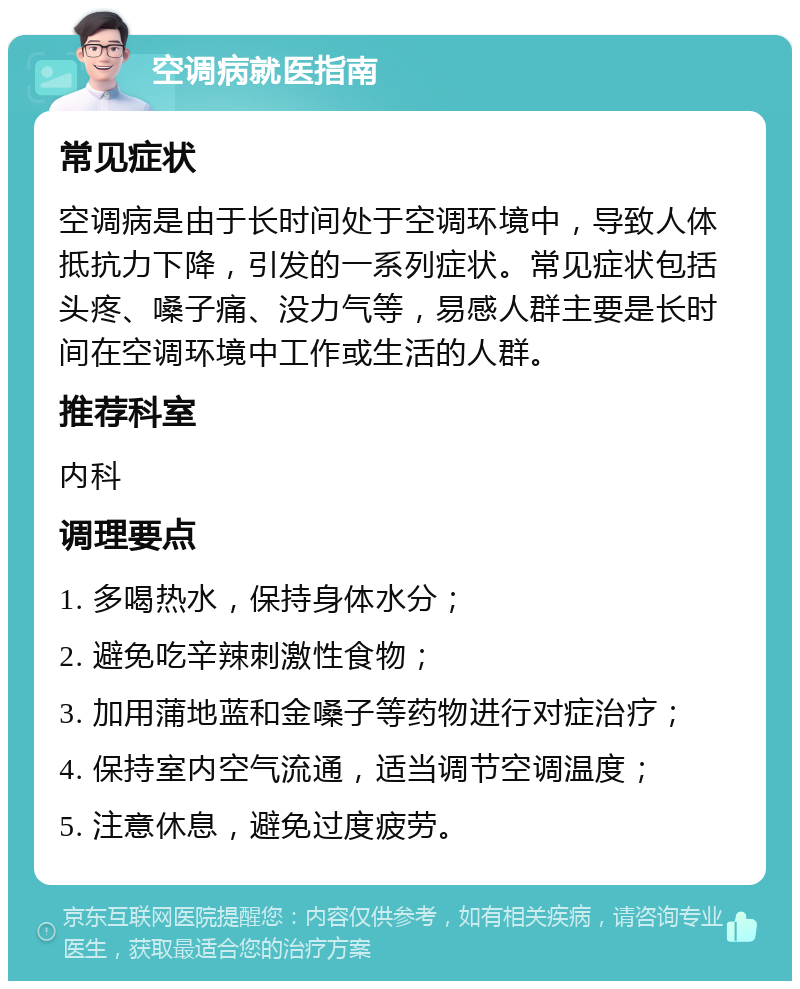 空调病就医指南 常见症状 空调病是由于长时间处于空调环境中，导致人体抵抗力下降，引发的一系列症状。常见症状包括头疼、嗓子痛、没力气等，易感人群主要是长时间在空调环境中工作或生活的人群。 推荐科室 内科 调理要点 1. 多喝热水，保持身体水分； 2. 避免吃辛辣刺激性食物； 3. 加用蒲地蓝和金嗓子等药物进行对症治疗； 4. 保持室内空气流通，适当调节空调温度； 5. 注意休息，避免过度疲劳。