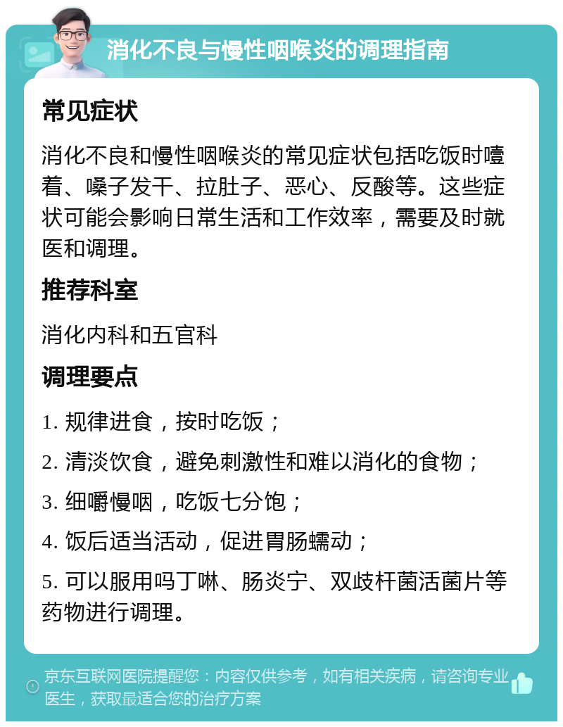 消化不良与慢性咽喉炎的调理指南 常见症状 消化不良和慢性咽喉炎的常见症状包括吃饭时噎着、嗓子发干、拉肚子、恶心、反酸等。这些症状可能会影响日常生活和工作效率，需要及时就医和调理。 推荐科室 消化内科和五官科 调理要点 1. 规律进食，按时吃饭； 2. 清淡饮食，避免刺激性和难以消化的食物； 3. 细嚼慢咽，吃饭七分饱； 4. 饭后适当活动，促进胃肠蠕动； 5. 可以服用吗丁啉、肠炎宁、双歧杆菌活菌片等药物进行调理。