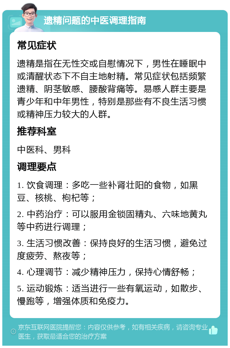 遗精问题的中医调理指南 常见症状 遗精是指在无性交或自慰情况下，男性在睡眠中或清醒状态下不自主地射精。常见症状包括频繁遗精、阴茎敏感、腰酸背痛等。易感人群主要是青少年和中年男性，特别是那些有不良生活习惯或精神压力较大的人群。 推荐科室 中医科、男科 调理要点 1. 饮食调理：多吃一些补肾壮阳的食物，如黑豆、核桃、枸杞等； 2. 中药治疗：可以服用金锁固精丸、六味地黄丸等中药进行调理； 3. 生活习惯改善：保持良好的生活习惯，避免过度疲劳、熬夜等； 4. 心理调节：减少精神压力，保持心情舒畅； 5. 运动锻炼：适当进行一些有氧运动，如散步、慢跑等，增强体质和免疫力。