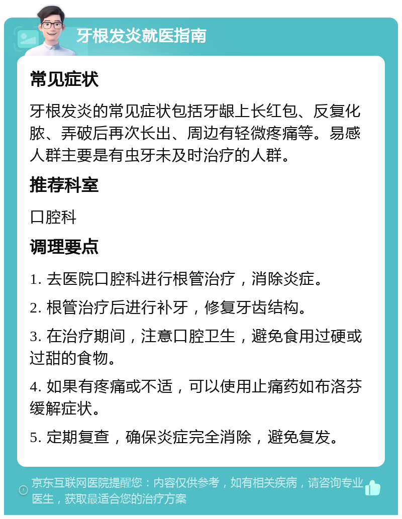 牙根发炎就医指南 常见症状 牙根发炎的常见症状包括牙龈上长红包、反复化脓、弄破后再次长出、周边有轻微疼痛等。易感人群主要是有虫牙未及时治疗的人群。 推荐科室 口腔科 调理要点 1. 去医院口腔科进行根管治疗，消除炎症。 2. 根管治疗后进行补牙，修复牙齿结构。 3. 在治疗期间，注意口腔卫生，避免食用过硬或过甜的食物。 4. 如果有疼痛或不适，可以使用止痛药如布洛芬缓解症状。 5. 定期复查，确保炎症完全消除，避免复发。