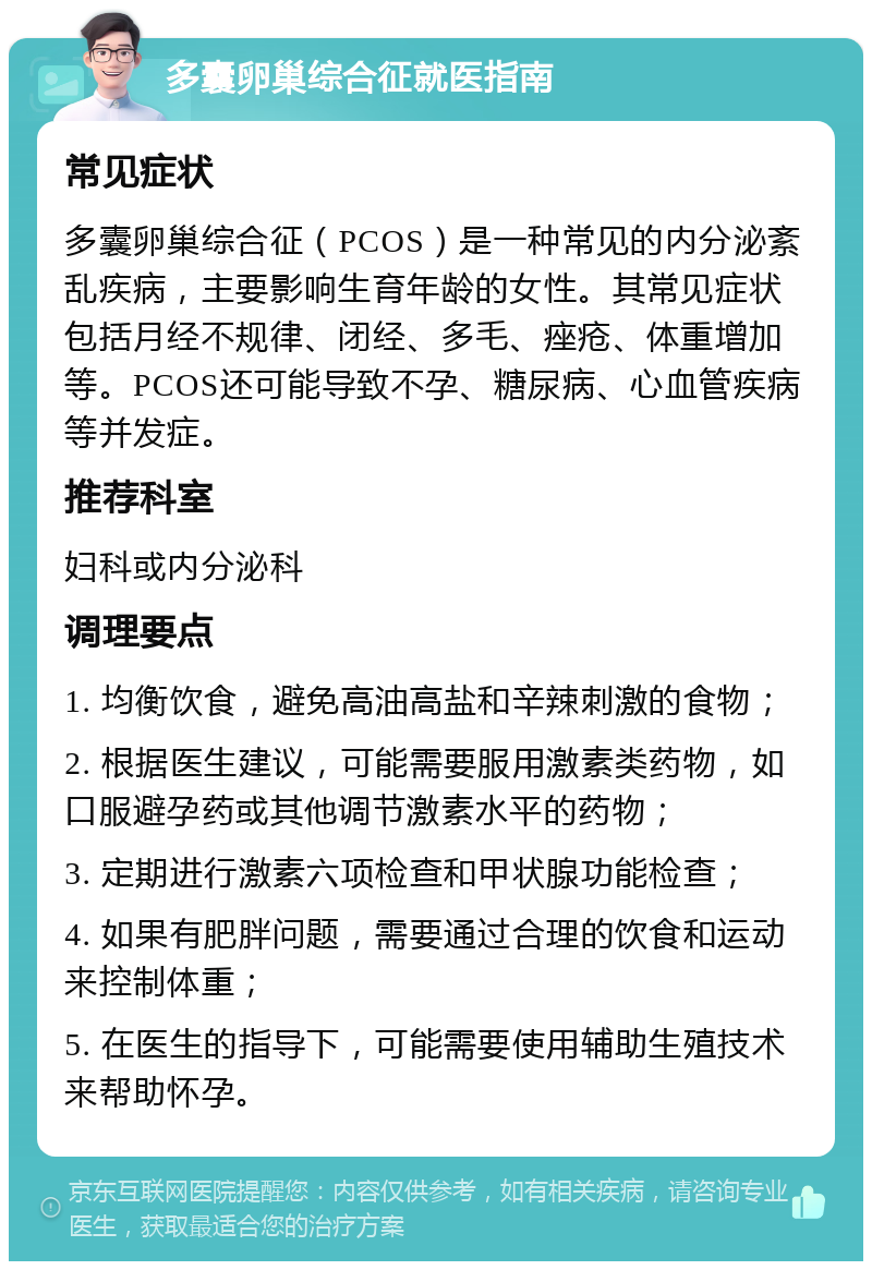 多囊卵巢综合征就医指南 常见症状 多囊卵巢综合征（PCOS）是一种常见的内分泌紊乱疾病，主要影响生育年龄的女性。其常见症状包括月经不规律、闭经、多毛、痤疮、体重增加等。PCOS还可能导致不孕、糖尿病、心血管疾病等并发症。 推荐科室 妇科或内分泌科 调理要点 1. 均衡饮食，避免高油高盐和辛辣刺激的食物； 2. 根据医生建议，可能需要服用激素类药物，如口服避孕药或其他调节激素水平的药物； 3. 定期进行激素六项检查和甲状腺功能检查； 4. 如果有肥胖问题，需要通过合理的饮食和运动来控制体重； 5. 在医生的指导下，可能需要使用辅助生殖技术来帮助怀孕。