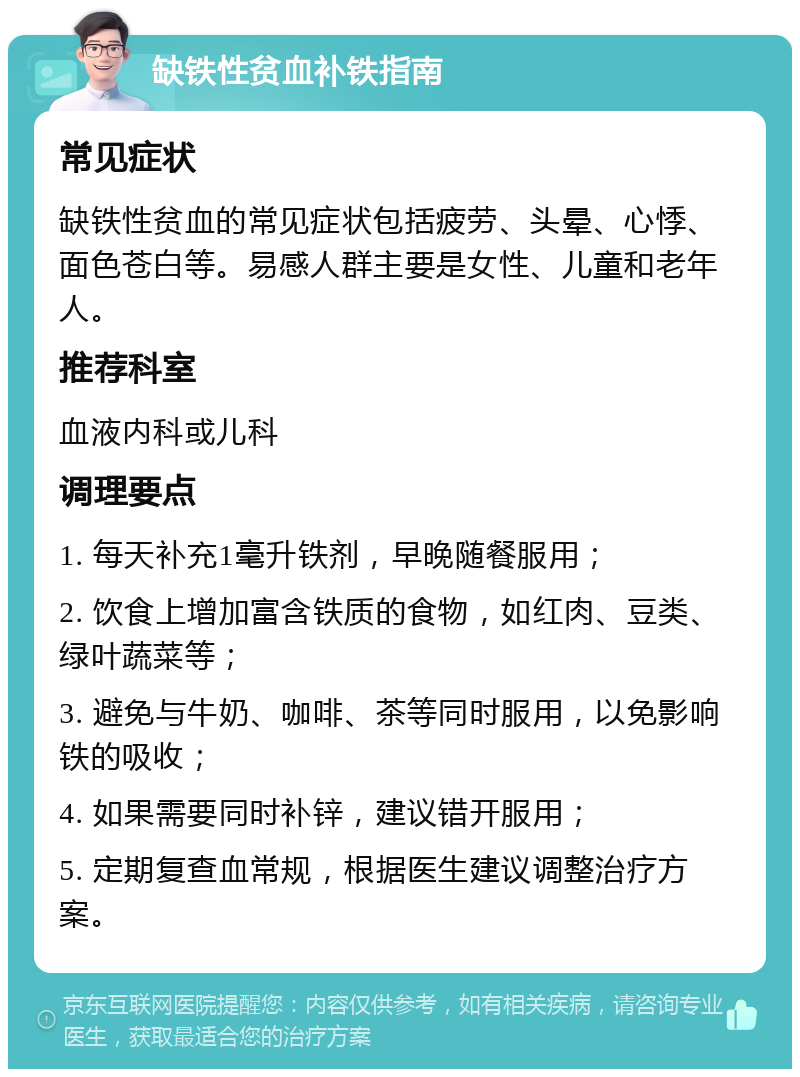 缺铁性贫血补铁指南 常见症状 缺铁性贫血的常见症状包括疲劳、头晕、心悸、面色苍白等。易感人群主要是女性、儿童和老年人。 推荐科室 血液内科或儿科 调理要点 1. 每天补充1毫升铁剂，早晚随餐服用； 2. 饮食上增加富含铁质的食物，如红肉、豆类、绿叶蔬菜等； 3. 避免与牛奶、咖啡、茶等同时服用，以免影响铁的吸收； 4. 如果需要同时补锌，建议错开服用； 5. 定期复查血常规，根据医生建议调整治疗方案。