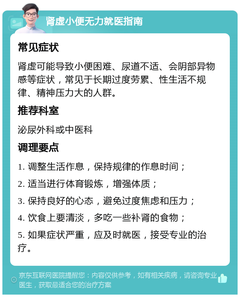 肾虚小便无力就医指南 常见症状 肾虚可能导致小便困难、尿道不适、会阴部异物感等症状，常见于长期过度劳累、性生活不规律、精神压力大的人群。 推荐科室 泌尿外科或中医科 调理要点 1. 调整生活作息，保持规律的作息时间； 2. 适当进行体育锻炼，增强体质； 3. 保持良好的心态，避免过度焦虑和压力； 4. 饮食上要清淡，多吃一些补肾的食物； 5. 如果症状严重，应及时就医，接受专业的治疗。