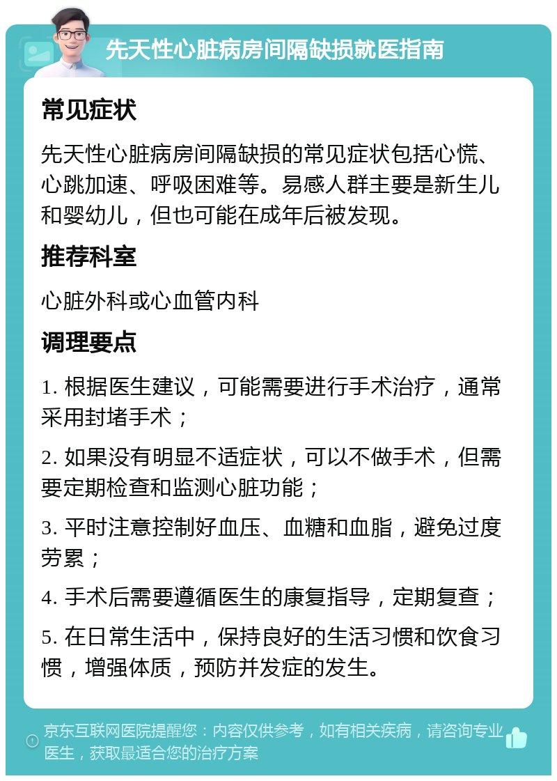 先天性心脏病房间隔缺损就医指南 常见症状 先天性心脏病房间隔缺损的常见症状包括心慌、心跳加速、呼吸困难等。易感人群主要是新生儿和婴幼儿，但也可能在成年后被发现。 推荐科室 心脏外科或心血管内科 调理要点 1. 根据医生建议，可能需要进行手术治疗，通常采用封堵手术； 2. 如果没有明显不适症状，可以不做手术，但需要定期检查和监测心脏功能； 3. 平时注意控制好血压、血糖和血脂，避免过度劳累； 4. 手术后需要遵循医生的康复指导，定期复查； 5. 在日常生活中，保持良好的生活习惯和饮食习惯，增强体质，预防并发症的发生。