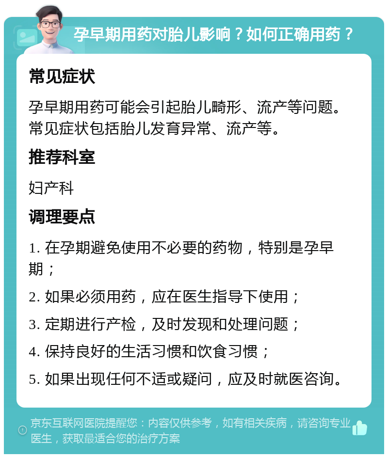 孕早期用药对胎儿影响？如何正确用药？ 常见症状 孕早期用药可能会引起胎儿畸形、流产等问题。常见症状包括胎儿发育异常、流产等。 推荐科室 妇产科 调理要点 1. 在孕期避免使用不必要的药物，特别是孕早期； 2. 如果必须用药，应在医生指导下使用； 3. 定期进行产检，及时发现和处理问题； 4. 保持良好的生活习惯和饮食习惯； 5. 如果出现任何不适或疑问，应及时就医咨询。