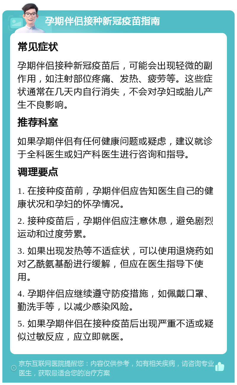 孕期伴侣接种新冠疫苗指南 常见症状 孕期伴侣接种新冠疫苗后，可能会出现轻微的副作用，如注射部位疼痛、发热、疲劳等。这些症状通常在几天内自行消失，不会对孕妇或胎儿产生不良影响。 推荐科室 如果孕期伴侣有任何健康问题或疑虑，建议就诊于全科医生或妇产科医生进行咨询和指导。 调理要点 1. 在接种疫苗前，孕期伴侣应告知医生自己的健康状况和孕妇的怀孕情况。 2. 接种疫苗后，孕期伴侣应注意休息，避免剧烈运动和过度劳累。 3. 如果出现发热等不适症状，可以使用退烧药如对乙酰氨基酚进行缓解，但应在医生指导下使用。 4. 孕期伴侣应继续遵守防疫措施，如佩戴口罩、勤洗手等，以减少感染风险。 5. 如果孕期伴侣在接种疫苗后出现严重不适或疑似过敏反应，应立即就医。