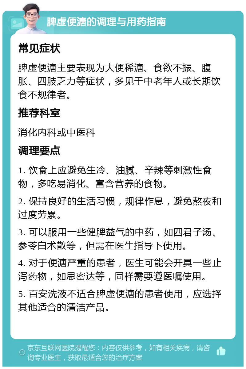 脾虚便溏的调理与用药指南 常见症状 脾虚便溏主要表现为大便稀溏、食欲不振、腹胀、四肢乏力等症状，多见于中老年人或长期饮食不规律者。 推荐科室 消化内科或中医科 调理要点 1. 饮食上应避免生冷、油腻、辛辣等刺激性食物，多吃易消化、富含营养的食物。 2. 保持良好的生活习惯，规律作息，避免熬夜和过度劳累。 3. 可以服用一些健脾益气的中药，如四君子汤、参苓白术散等，但需在医生指导下使用。 4. 对于便溏严重的患者，医生可能会开具一些止泻药物，如思密达等，同样需要遵医嘱使用。 5. 百安洗液不适合脾虚便溏的患者使用，应选择其他适合的清洁产品。