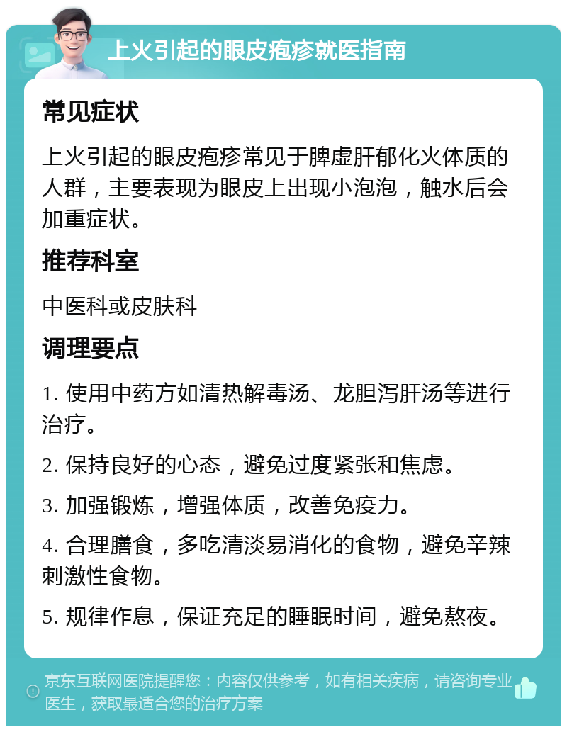 上火引起的眼皮疱疹就医指南 常见症状 上火引起的眼皮疱疹常见于脾虚肝郁化火体质的人群，主要表现为眼皮上出现小泡泡，触水后会加重症状。 推荐科室 中医科或皮肤科 调理要点 1. 使用中药方如清热解毒汤、龙胆泻肝汤等进行治疗。 2. 保持良好的心态，避免过度紧张和焦虑。 3. 加强锻炼，增强体质，改善免疫力。 4. 合理膳食，多吃清淡易消化的食物，避免辛辣刺激性食物。 5. 规律作息，保证充足的睡眠时间，避免熬夜。