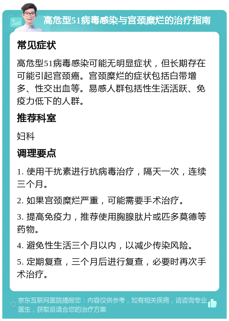 高危型51病毒感染与宫颈糜烂的治疗指南 常见症状 高危型51病毒感染可能无明显症状，但长期存在可能引起宫颈癌。宫颈糜烂的症状包括白带增多、性交出血等。易感人群包括性生活活跃、免疫力低下的人群。 推荐科室 妇科 调理要点 1. 使用干扰素进行抗病毒治疗，隔天一次，连续三个月。 2. 如果宫颈糜烂严重，可能需要手术治疗。 3. 提高免疫力，推荐使用胸腺肽片或匹多莫德等药物。 4. 避免性生活三个月以内，以减少传染风险。 5. 定期复查，三个月后进行复查，必要时再次手术治疗。