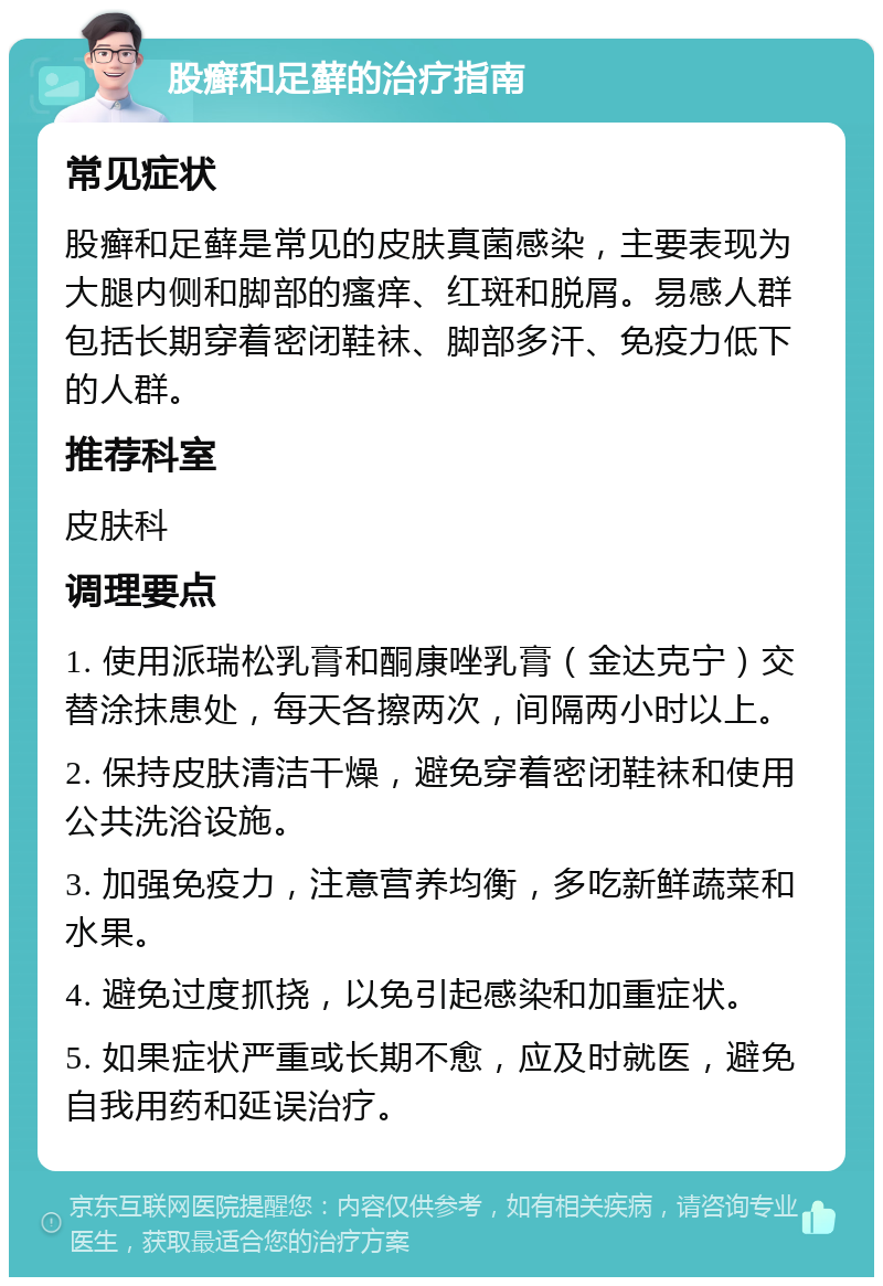 股癣和足藓的治疗指南 常见症状 股癣和足藓是常见的皮肤真菌感染，主要表现为大腿内侧和脚部的瘙痒、红斑和脱屑。易感人群包括长期穿着密闭鞋袜、脚部多汗、免疫力低下的人群。 推荐科室 皮肤科 调理要点 1. 使用派瑞松乳膏和酮康唑乳膏（金达克宁）交替涂抹患处，每天各擦两次，间隔两小时以上。 2. 保持皮肤清洁干燥，避免穿着密闭鞋袜和使用公共洗浴设施。 3. 加强免疫力，注意营养均衡，多吃新鲜蔬菜和水果。 4. 避免过度抓挠，以免引起感染和加重症状。 5. 如果症状严重或长期不愈，应及时就医，避免自我用药和延误治疗。