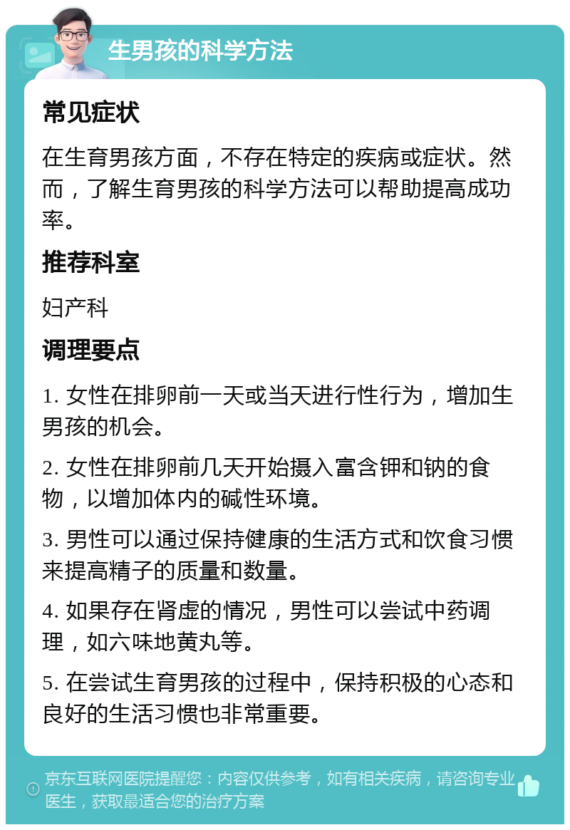 生男孩的科学方法 常见症状 在生育男孩方面，不存在特定的疾病或症状。然而，了解生育男孩的科学方法可以帮助提高成功率。 推荐科室 妇产科 调理要点 1. 女性在排卵前一天或当天进行性行为，增加生男孩的机会。 2. 女性在排卵前几天开始摄入富含钾和钠的食物，以增加体内的碱性环境。 3. 男性可以通过保持健康的生活方式和饮食习惯来提高精子的质量和数量。 4. 如果存在肾虚的情况，男性可以尝试中药调理，如六味地黄丸等。 5. 在尝试生育男孩的过程中，保持积极的心态和良好的生活习惯也非常重要。