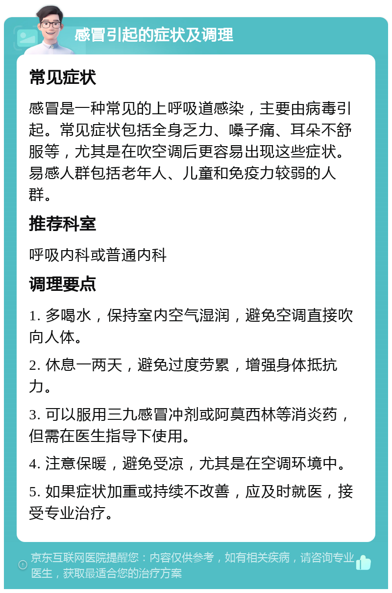 感冒引起的症状及调理 常见症状 感冒是一种常见的上呼吸道感染，主要由病毒引起。常见症状包括全身乏力、嗓子痛、耳朵不舒服等，尤其是在吹空调后更容易出现这些症状。易感人群包括老年人、儿童和免疫力较弱的人群。 推荐科室 呼吸内科或普通内科 调理要点 1. 多喝水，保持室内空气湿润，避免空调直接吹向人体。 2. 休息一两天，避免过度劳累，增强身体抵抗力。 3. 可以服用三九感冒冲剂或阿莫西林等消炎药，但需在医生指导下使用。 4. 注意保暖，避免受凉，尤其是在空调环境中。 5. 如果症状加重或持续不改善，应及时就医，接受专业治疗。