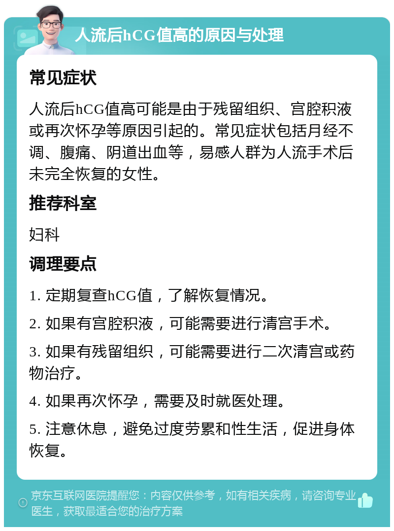 人流后hCG值高的原因与处理 常见症状 人流后hCG值高可能是由于残留组织、宫腔积液或再次怀孕等原因引起的。常见症状包括月经不调、腹痛、阴道出血等，易感人群为人流手术后未完全恢复的女性。 推荐科室 妇科 调理要点 1. 定期复查hCG值，了解恢复情况。 2. 如果有宫腔积液，可能需要进行清宫手术。 3. 如果有残留组织，可能需要进行二次清宫或药物治疗。 4. 如果再次怀孕，需要及时就医处理。 5. 注意休息，避免过度劳累和性生活，促进身体恢复。