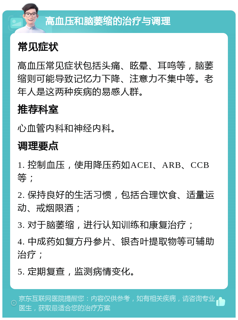 高血压和脑萎缩的治疗与调理 常见症状 高血压常见症状包括头痛、眩晕、耳鸣等，脑萎缩则可能导致记忆力下降、注意力不集中等。老年人是这两种疾病的易感人群。 推荐科室 心血管内科和神经内科。 调理要点 1. 控制血压，使用降压药如ACEI、ARB、CCB等； 2. 保持良好的生活习惯，包括合理饮食、适量运动、戒烟限酒； 3. 对于脑萎缩，进行认知训练和康复治疗； 4. 中成药如复方丹参片、银杏叶提取物等可辅助治疗； 5. 定期复查，监测病情变化。