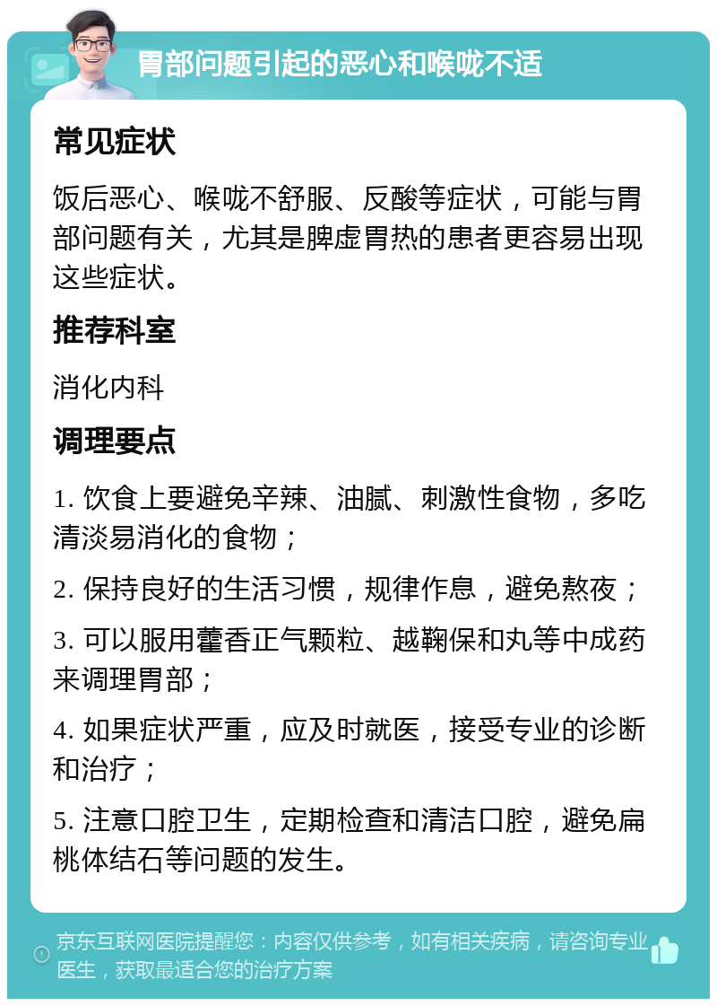 胃部问题引起的恶心和喉咙不适 常见症状 饭后恶心、喉咙不舒服、反酸等症状，可能与胃部问题有关，尤其是脾虚胃热的患者更容易出现这些症状。 推荐科室 消化内科 调理要点 1. 饮食上要避免辛辣、油腻、刺激性食物，多吃清淡易消化的食物； 2. 保持良好的生活习惯，规律作息，避免熬夜； 3. 可以服用藿香正气颗粒、越鞠保和丸等中成药来调理胃部； 4. 如果症状严重，应及时就医，接受专业的诊断和治疗； 5. 注意口腔卫生，定期检查和清洁口腔，避免扁桃体结石等问题的发生。