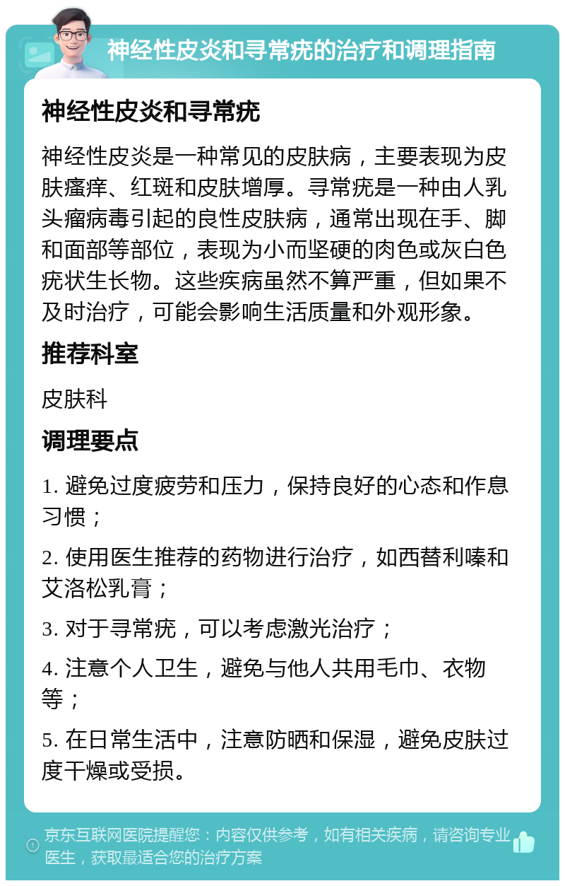 神经性皮炎和寻常疣的治疗和调理指南 神经性皮炎和寻常疣 神经性皮炎是一种常见的皮肤病，主要表现为皮肤瘙痒、红斑和皮肤增厚。寻常疣是一种由人乳头瘤病毒引起的良性皮肤病，通常出现在手、脚和面部等部位，表现为小而坚硬的肉色或灰白色疣状生长物。这些疾病虽然不算严重，但如果不及时治疗，可能会影响生活质量和外观形象。 推荐科室 皮肤科 调理要点 1. 避免过度疲劳和压力，保持良好的心态和作息习惯； 2. 使用医生推荐的药物进行治疗，如西替利嗪和艾洛松乳膏； 3. 对于寻常疣，可以考虑激光治疗； 4. 注意个人卫生，避免与他人共用毛巾、衣物等； 5. 在日常生活中，注意防晒和保湿，避免皮肤过度干燥或受损。