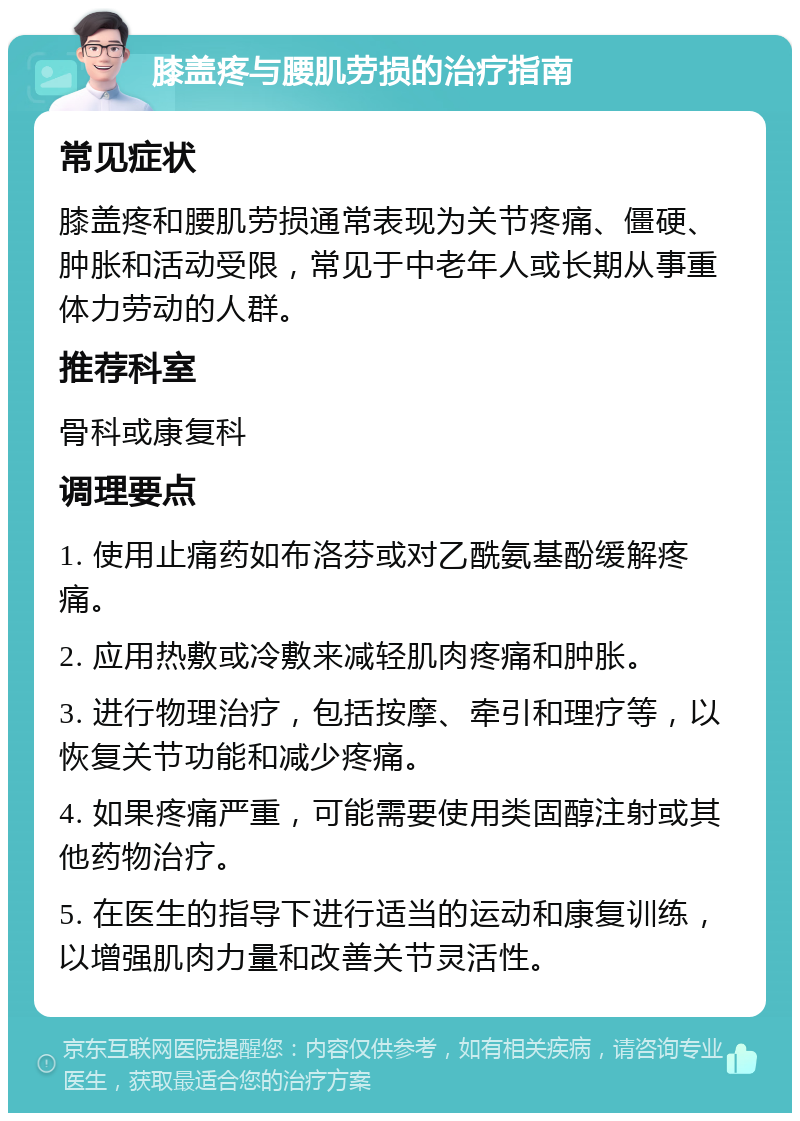 膝盖疼与腰肌劳损的治疗指南 常见症状 膝盖疼和腰肌劳损通常表现为关节疼痛、僵硬、肿胀和活动受限，常见于中老年人或长期从事重体力劳动的人群。 推荐科室 骨科或康复科 调理要点 1. 使用止痛药如布洛芬或对乙酰氨基酚缓解疼痛。 2. 应用热敷或冷敷来减轻肌肉疼痛和肿胀。 3. 进行物理治疗，包括按摩、牵引和理疗等，以恢复关节功能和减少疼痛。 4. 如果疼痛严重，可能需要使用类固醇注射或其他药物治疗。 5. 在医生的指导下进行适当的运动和康复训练，以增强肌肉力量和改善关节灵活性。