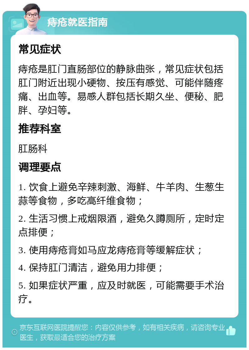 痔疮就医指南 常见症状 痔疮是肛门直肠部位的静脉曲张，常见症状包括肛门附近出现小硬物、按压有感觉、可能伴随疼痛、出血等。易感人群包括长期久坐、便秘、肥胖、孕妇等。 推荐科室 肛肠科 调理要点 1. 饮食上避免辛辣刺激、海鲜、牛羊肉、生葱生蒜等食物，多吃高纤维食物； 2. 生活习惯上戒烟限酒，避免久蹲厕所，定时定点排便； 3. 使用痔疮膏如马应龙痔疮膏等缓解症状； 4. 保持肛门清洁，避免用力排便； 5. 如果症状严重，应及时就医，可能需要手术治疗。