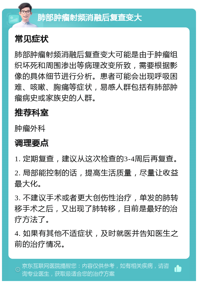 肺部肿瘤射频消融后复查变大 常见症状 肺部肿瘤射频消融后复查变大可能是由于肿瘤组织坏死和周围渗出等病理改变所致，需要根据影像的具体细节进行分析。患者可能会出现呼吸困难、咳嗽、胸痛等症状，易感人群包括有肺部肿瘤病史或家族史的人群。 推荐科室 肿瘤外科 调理要点 1. 定期复查，建议从这次检查的3-4周后再复查。 2. 局部能控制的话，提高生活质量，尽量让收益最大化。 3. 不建议手术或者更大创伤性治疗，单发的肺转移手术之后，又出现了肺转移，目前是最好的治疗方法了。 4. 如果有其他不适症状，及时就医并告知医生之前的治疗情况。