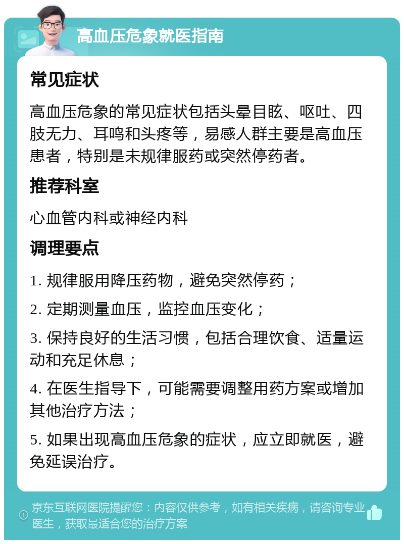 高血压危象就医指南 常见症状 高血压危象的常见症状包括头晕目眩、呕吐、四肢无力、耳鸣和头疼等，易感人群主要是高血压患者，特别是未规律服药或突然停药者。 推荐科室 心血管内科或神经内科 调理要点 1. 规律服用降压药物，避免突然停药； 2. 定期测量血压，监控血压变化； 3. 保持良好的生活习惯，包括合理饮食、适量运动和充足休息； 4. 在医生指导下，可能需要调整用药方案或增加其他治疗方法； 5. 如果出现高血压危象的症状，应立即就医，避免延误治疗。