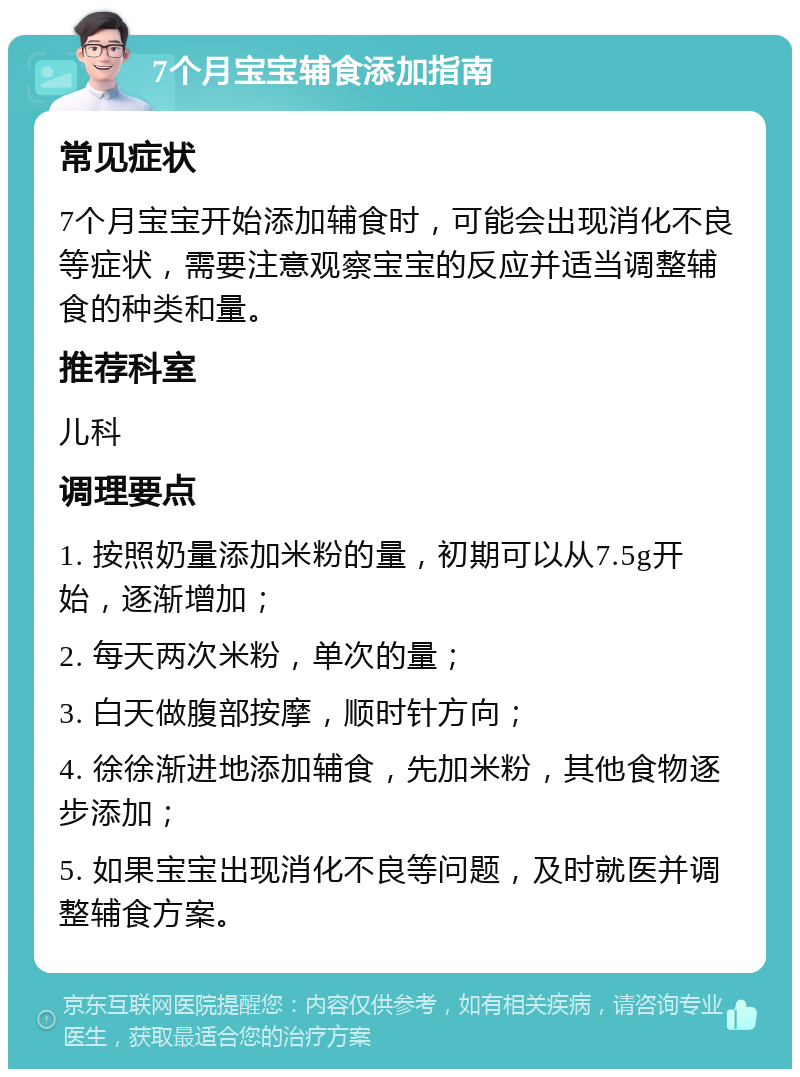 7个月宝宝辅食添加指南 常见症状 7个月宝宝开始添加辅食时，可能会出现消化不良等症状，需要注意观察宝宝的反应并适当调整辅食的种类和量。 推荐科室 儿科 调理要点 1. 按照奶量添加米粉的量，初期可以从7.5g开始，逐渐增加； 2. 每天两次米粉，单次的量； 3. 白天做腹部按摩，顺时针方向； 4. 徐徐渐进地添加辅食，先加米粉，其他食物逐步添加； 5. 如果宝宝出现消化不良等问题，及时就医并调整辅食方案。