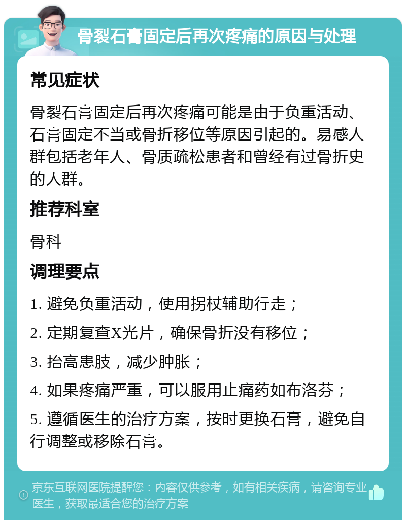 骨裂石膏固定后再次疼痛的原因与处理 常见症状 骨裂石膏固定后再次疼痛可能是由于负重活动、石膏固定不当或骨折移位等原因引起的。易感人群包括老年人、骨质疏松患者和曾经有过骨折史的人群。 推荐科室 骨科 调理要点 1. 避免负重活动，使用拐杖辅助行走； 2. 定期复查X光片，确保骨折没有移位； 3. 抬高患肢，减少肿胀； 4. 如果疼痛严重，可以服用止痛药如布洛芬； 5. 遵循医生的治疗方案，按时更换石膏，避免自行调整或移除石膏。