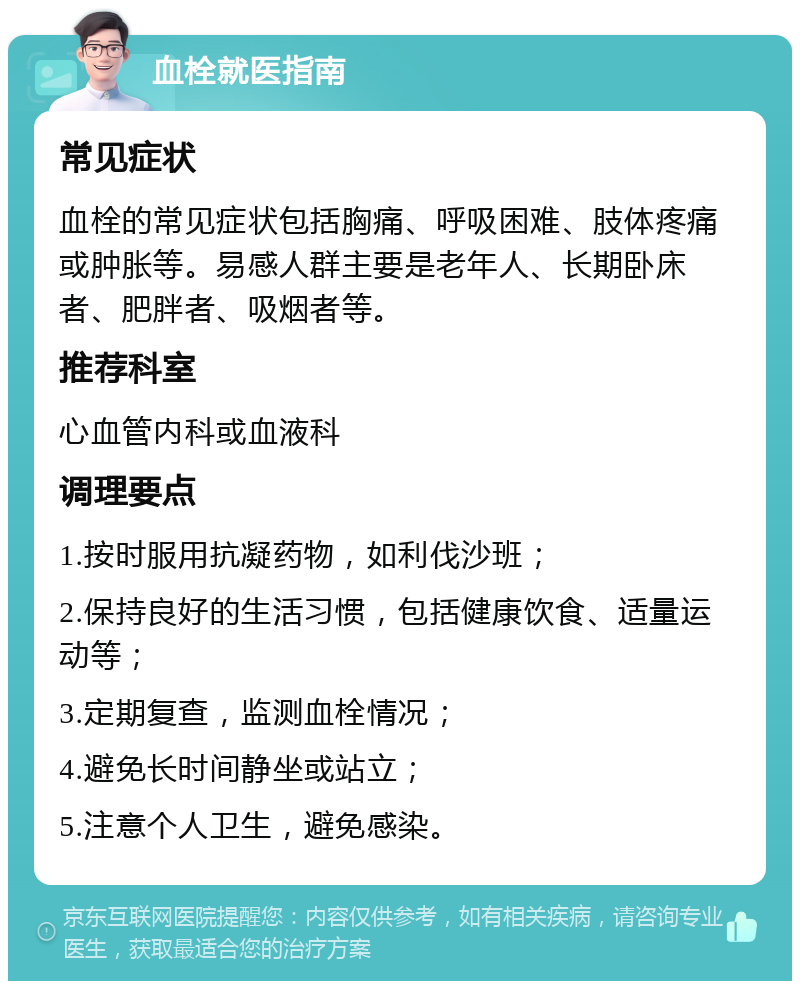 血栓就医指南 常见症状 血栓的常见症状包括胸痛、呼吸困难、肢体疼痛或肿胀等。易感人群主要是老年人、长期卧床者、肥胖者、吸烟者等。 推荐科室 心血管内科或血液科 调理要点 1.按时服用抗凝药物，如利伐沙班； 2.保持良好的生活习惯，包括健康饮食、适量运动等； 3.定期复查，监测血栓情况； 4.避免长时间静坐或站立； 5.注意个人卫生，避免感染。