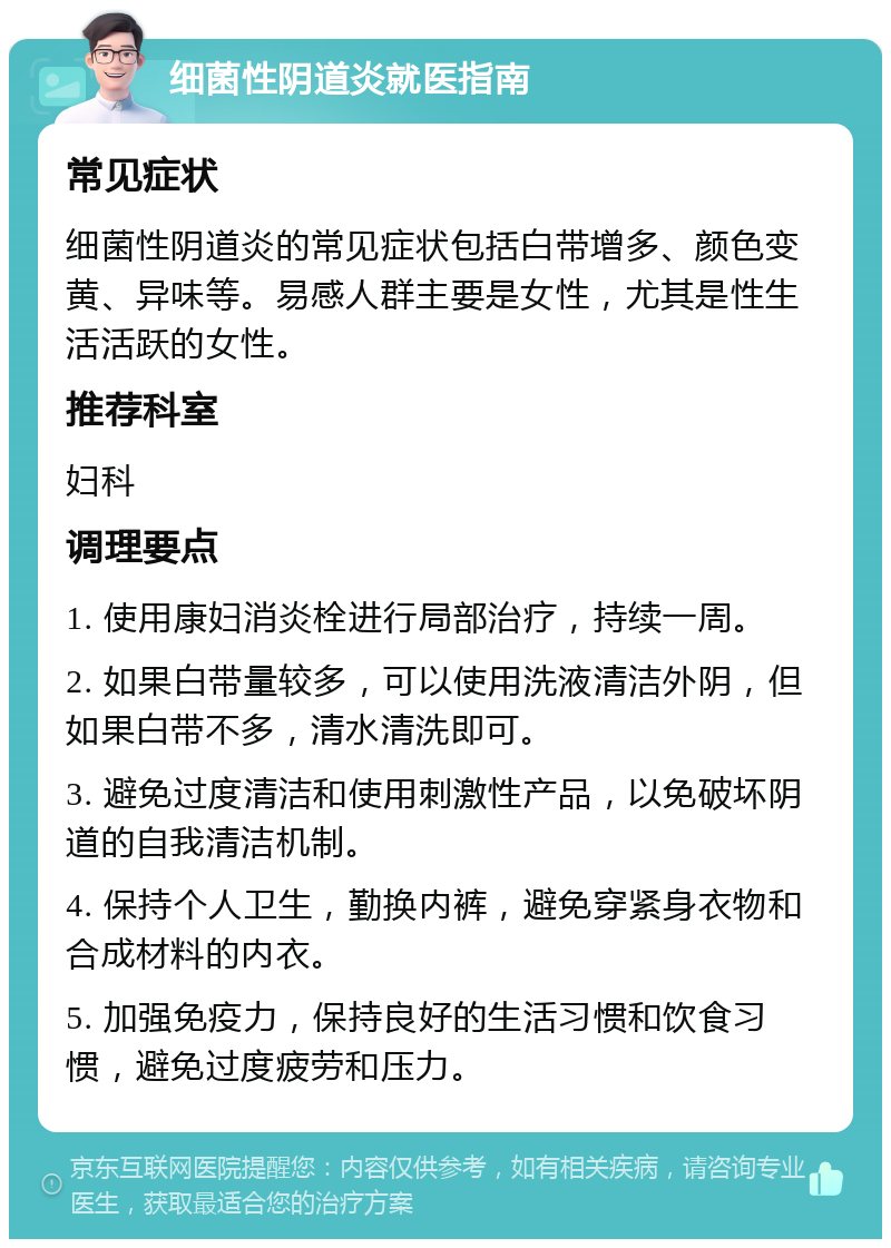 细菌性阴道炎就医指南 常见症状 细菌性阴道炎的常见症状包括白带增多、颜色变黄、异味等。易感人群主要是女性，尤其是性生活活跃的女性。 推荐科室 妇科 调理要点 1. 使用康妇消炎栓进行局部治疗，持续一周。 2. 如果白带量较多，可以使用洗液清洁外阴，但如果白带不多，清水清洗即可。 3. 避免过度清洁和使用刺激性产品，以免破坏阴道的自我清洁机制。 4. 保持个人卫生，勤换内裤，避免穿紧身衣物和合成材料的内衣。 5. 加强免疫力，保持良好的生活习惯和饮食习惯，避免过度疲劳和压力。