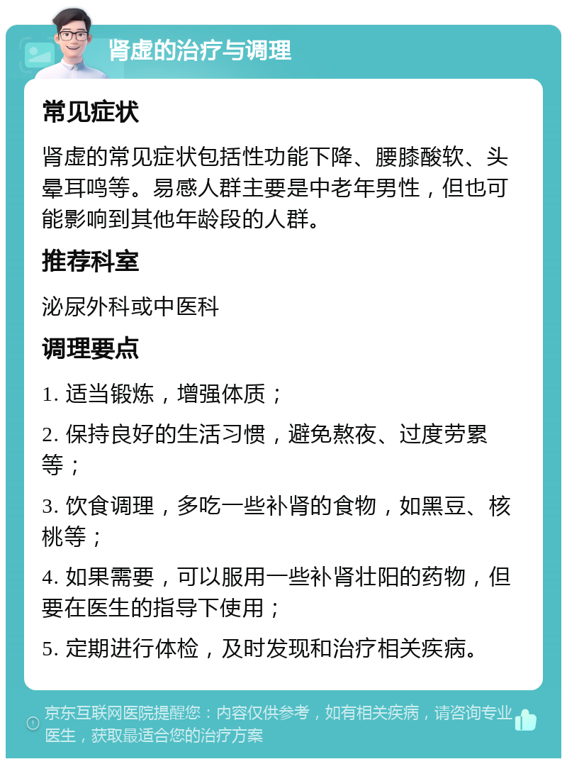 肾虚的治疗与调理 常见症状 肾虚的常见症状包括性功能下降、腰膝酸软、头晕耳鸣等。易感人群主要是中老年男性，但也可能影响到其他年龄段的人群。 推荐科室 泌尿外科或中医科 调理要点 1. 适当锻炼，增强体质； 2. 保持良好的生活习惯，避免熬夜、过度劳累等； 3. 饮食调理，多吃一些补肾的食物，如黑豆、核桃等； 4. 如果需要，可以服用一些补肾壮阳的药物，但要在医生的指导下使用； 5. 定期进行体检，及时发现和治疗相关疾病。