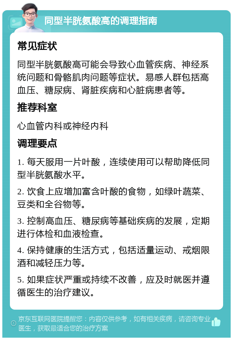 同型半胱氨酸高的调理指南 常见症状 同型半胱氨酸高可能会导致心血管疾病、神经系统问题和骨骼肌肉问题等症状。易感人群包括高血压、糖尿病、肾脏疾病和心脏病患者等。 推荐科室 心血管内科或神经内科 调理要点 1. 每天服用一片叶酸，连续使用可以帮助降低同型半胱氨酸水平。 2. 饮食上应增加富含叶酸的食物，如绿叶蔬菜、豆类和全谷物等。 3. 控制高血压、糖尿病等基础疾病的发展，定期进行体检和血液检查。 4. 保持健康的生活方式，包括适量运动、戒烟限酒和减轻压力等。 5. 如果症状严重或持续不改善，应及时就医并遵循医生的治疗建议。