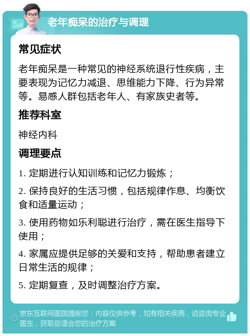 老年痴呆的治疗与调理 常见症状 老年痴呆是一种常见的神经系统退行性疾病，主要表现为记忆力减退、思维能力下降、行为异常等。易感人群包括老年人、有家族史者等。 推荐科室 神经内科 调理要点 1. 定期进行认知训练和记忆力锻炼； 2. 保持良好的生活习惯，包括规律作息、均衡饮食和适量运动； 3. 使用药物如乐利聪进行治疗，需在医生指导下使用； 4. 家属应提供足够的关爱和支持，帮助患者建立日常生活的规律； 5. 定期复查，及时调整治疗方案。