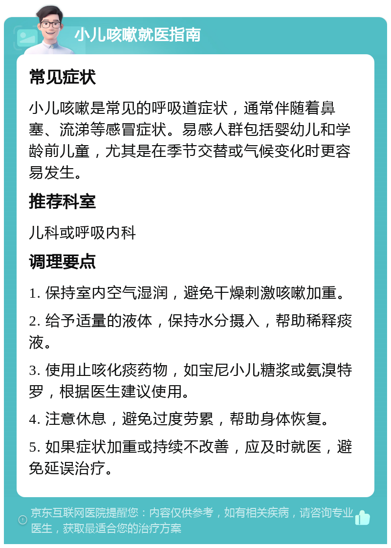 小儿咳嗽就医指南 常见症状 小儿咳嗽是常见的呼吸道症状，通常伴随着鼻塞、流涕等感冒症状。易感人群包括婴幼儿和学龄前儿童，尤其是在季节交替或气候变化时更容易发生。 推荐科室 儿科或呼吸内科 调理要点 1. 保持室内空气湿润，避免干燥刺激咳嗽加重。 2. 给予适量的液体，保持水分摄入，帮助稀释痰液。 3. 使用止咳化痰药物，如宝尼小儿糖浆或氨溴特罗，根据医生建议使用。 4. 注意休息，避免过度劳累，帮助身体恢复。 5. 如果症状加重或持续不改善，应及时就医，避免延误治疗。